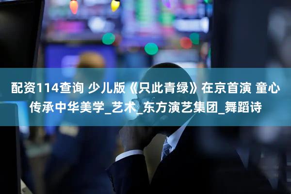 配资114查询 少儿版《只此青绿》在京首演 童心传承中华美学_艺术_东方演艺集团_舞蹈诗