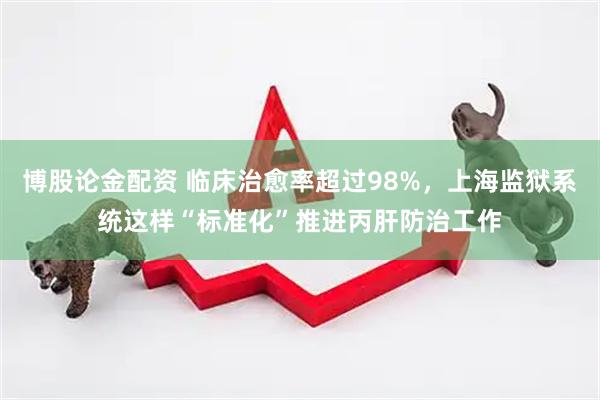 博股论金配资 临床治愈率超过98%，上海监狱系统这样“标准化”推进丙肝防治工作