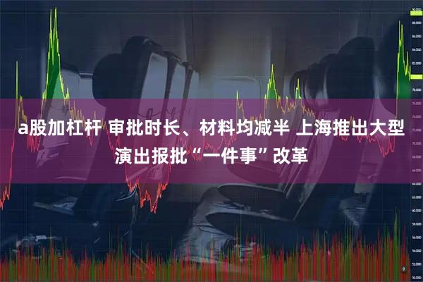 a股加杠杆 审批时长、材料均减半 上海推出大型演出报批“一件事”改革