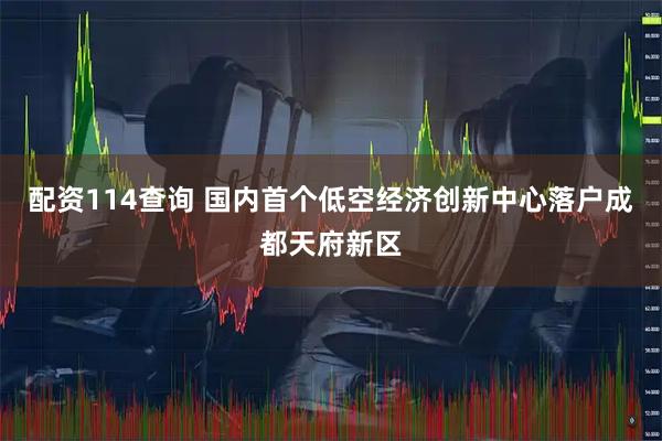 配资114查询 国内首个低空经济创新中心落户成都天府新区