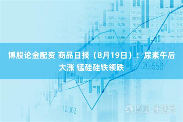 博股论金配资 商品日报（8月19日）：尿素午后大涨 锰硅硅铁领跌