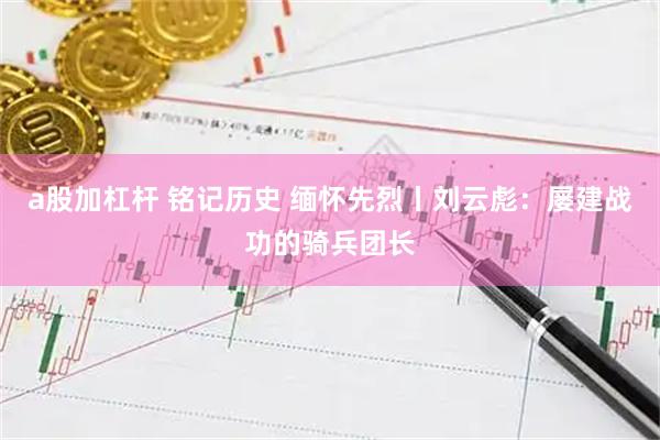 a股加杠杆 铭记历史 缅怀先烈丨刘云彪：屡建战功的骑兵团长