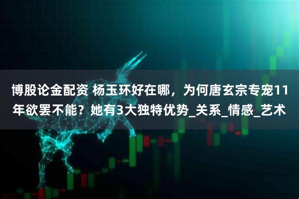 博股论金配资 杨玉环好在哪，为何唐玄宗专宠11年欲罢不能？她有3大独特优势_关系_情感_艺术