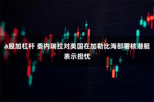 a股加杠杆 委内瑞拉对美国在加勒比海部署核潜艇表示担忧