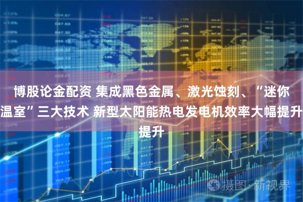 博股论金配资 集成黑色金属、激光蚀刻、“迷你温室”三大技术 新型太阳能热电发电机效率大幅提升