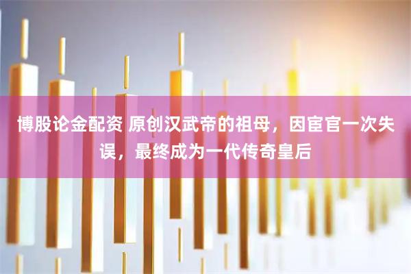 博股论金配资 原创汉武帝的祖母，因宦官一次失误，最终成为一代传奇皇后