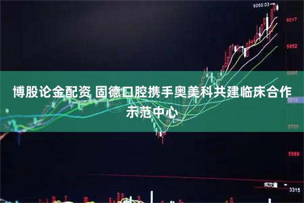 博股论金配资 固德口腔携手奥美科共建临床合作示范中心