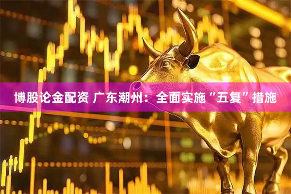 博股论金配资 广东潮州：全面实施“五复”措施