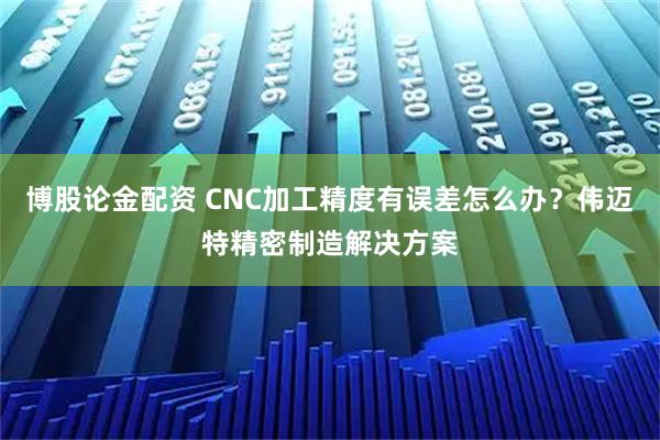 博股论金配资 CNC加工精度有误差怎么办？伟迈特精密制造解决方案