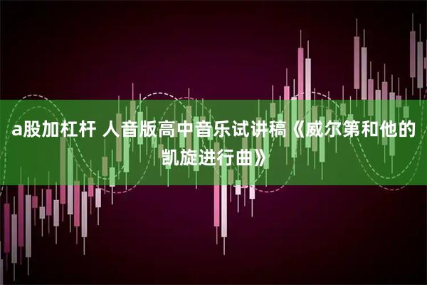 a股加杠杆 人音版高中音乐试讲稿《威尔第和他的凯旋进行曲》