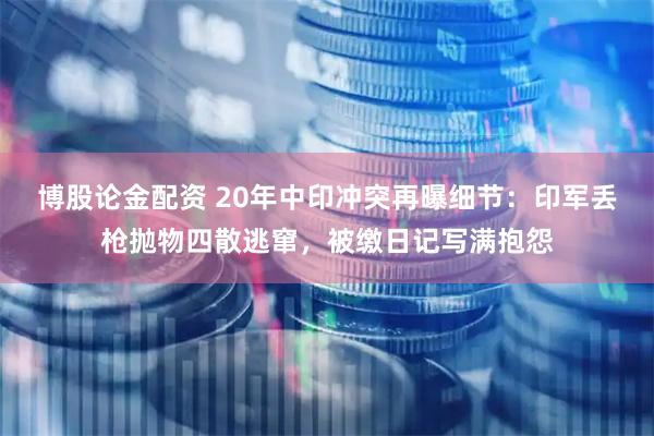 博股论金配资 20年中印冲突再曝细节：印军丢枪抛物四散逃窜，被缴日记写满抱怨