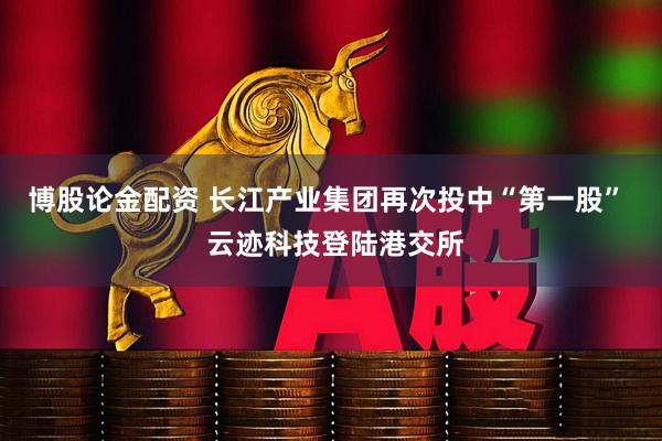 博股论金配资 长江产业集团再次投中“第一股”  云迹科技登陆港交所