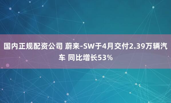 国内正规配资公司 蔚来-SW于4月交付2.39万辆汽车 同比增长53%