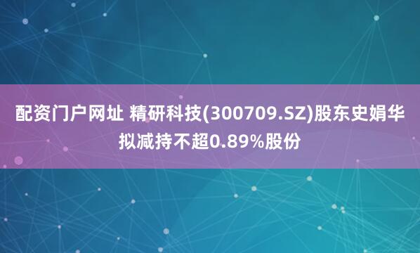 配资门户网址 精研科技(300709.SZ)股东史娟华拟减持不超0.89%股份