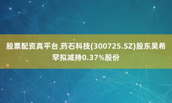 股票配资真平台 药石科技(300725.SZ)股东吴希罕拟减持0.37%股份
