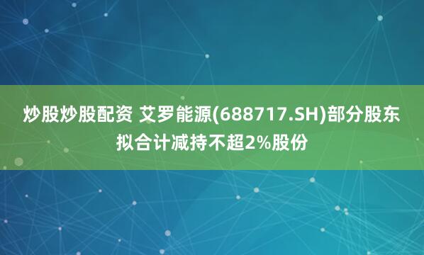 炒股炒股配资 艾罗能源(688717.SH)部分股东拟合计减持不超2%股份
