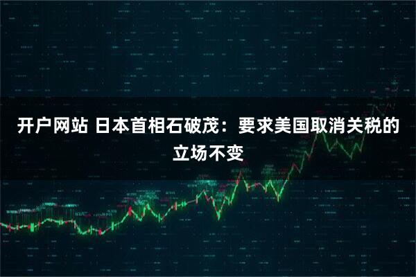 开户网站 日本首相石破茂：要求美国取消关税的立场不变