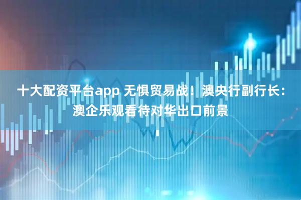 十大配资平台app 无惧贸易战！澳央行副行长：澳企乐观看待对华出口前景