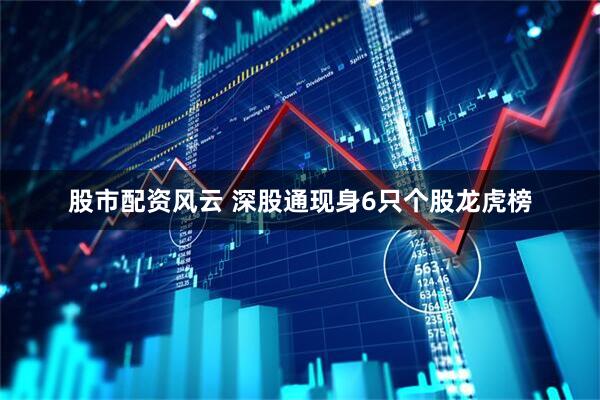 股市配资风云 深股通现身6只个股龙虎榜