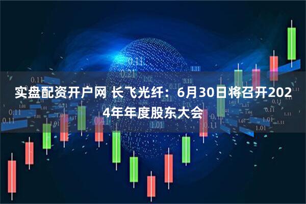 实盘配资开户网 长飞光纤：6月30日将召开2024年年度股东大会