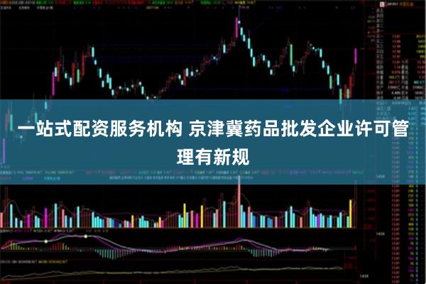一站式配资服务机构 京津冀药品批发企业许可管理有新规