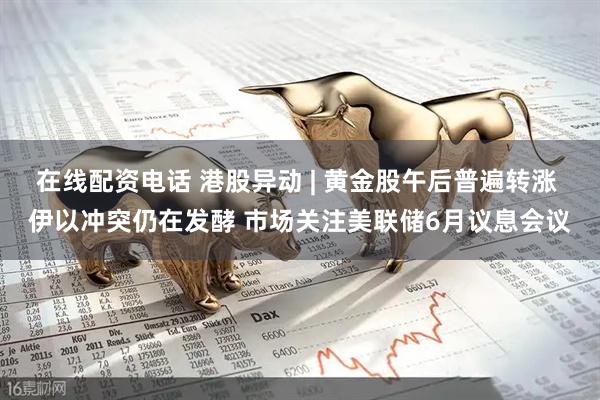 在线配资电话 港股异动 | 黄金股午后普遍转涨 伊以冲突仍在发酵 市场关注美联储6月议息会议