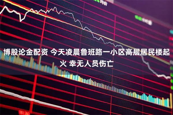 博股论金配资 今天凌晨鲁班路一小区高层居民楼起火 幸无人员伤亡
