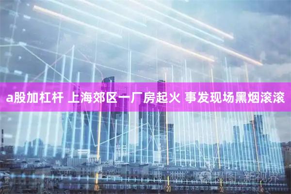 a股加杠杆 上海郊区一厂房起火 事发现场黑烟滚滚