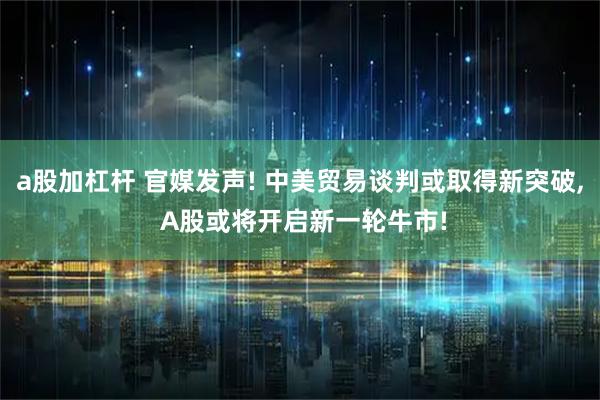 a股加杠杆 官媒发声! 中美贸易谈判或取得新突破, A股或将开启新一轮牛市!
