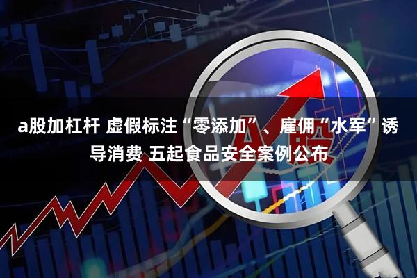a股加杠杆 虚假标注“零添加”、雇佣“水军”诱导消费 五起食品安全案例公布