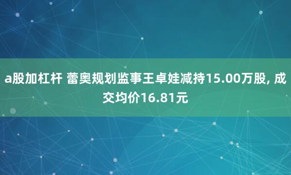 a股加杠杆 蕾奥规划监事王卓娃减持15.00万股, 成交均价16.81元
