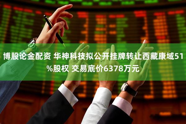 博股论金配资 华神科技拟公开挂牌转让西藏康域51%股权 交易底价6378万元