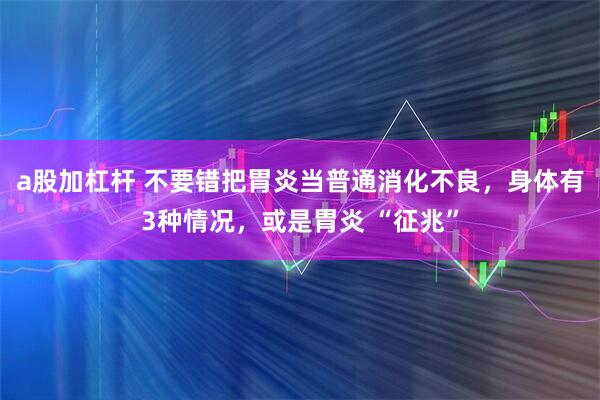a股加杠杆 不要错把胃炎当普通消化不良，身体有3种情况，或是胃炎 “征兆”