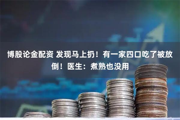 博股论金配资 发现马上扔！有一家四口吃了被放倒！医生：煮熟也没用
