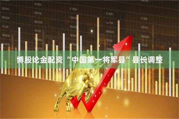 博股论金配资 “中国第一将军县”县长调整
