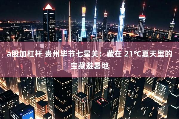 a股加杠杆 贵州毕节七星关：藏在 21℃夏天里的宝藏避暑地