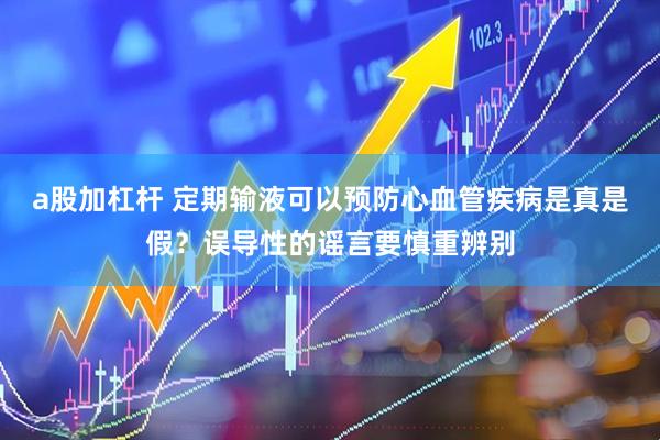 a股加杠杆 定期输液可以预防心血管疾病是真是假？误导性的谣言要慎重辨别