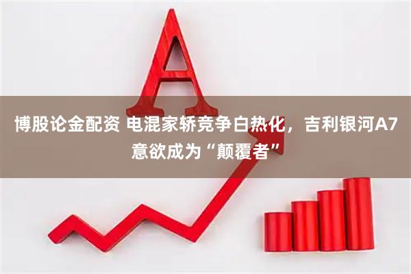 博股论金配资 电混家轿竞争白热化，吉利银河A7意欲成为“颠覆者”