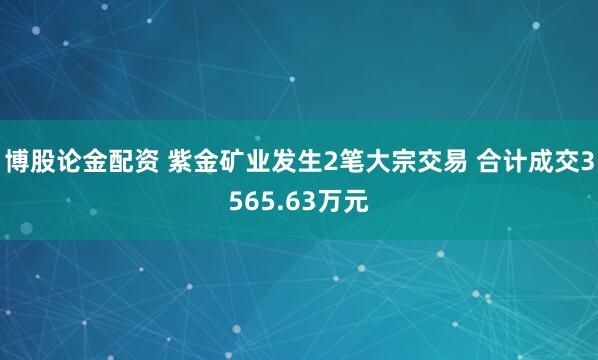 博股论金配资 紫金矿业发生2笔大宗交易 合计成交3565.63万元