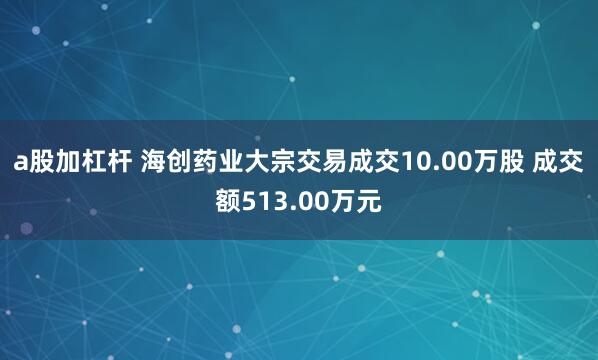 a股加杠杆 海创药业大宗交易成交10.00万股 成交额513.00万元