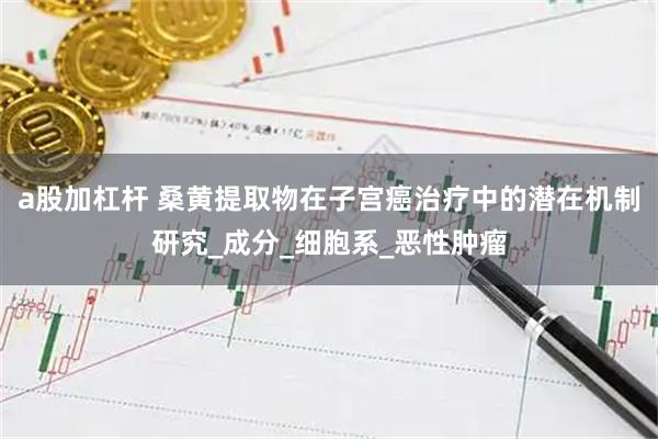 a股加杠杆 桑黄提取物在子宫癌治疗中的潜在机制研究_成分_细胞系_恶性肿瘤