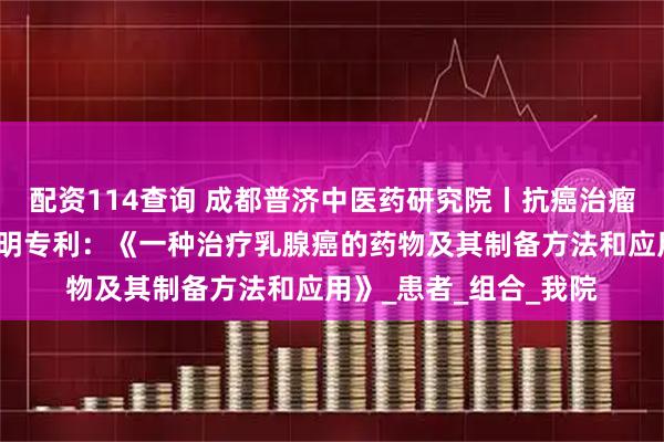 配资114查询 成都普济中医药研究院丨抗癌治瘤领域再获一项国家发明专利：《一种治疗乳腺癌的药物及其制备方法和应用》_患者_组合_我院