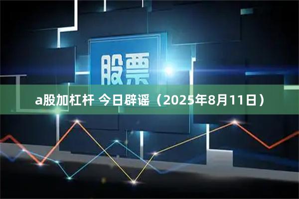 a股加杠杆 今日辟谣（2025年8月11日）