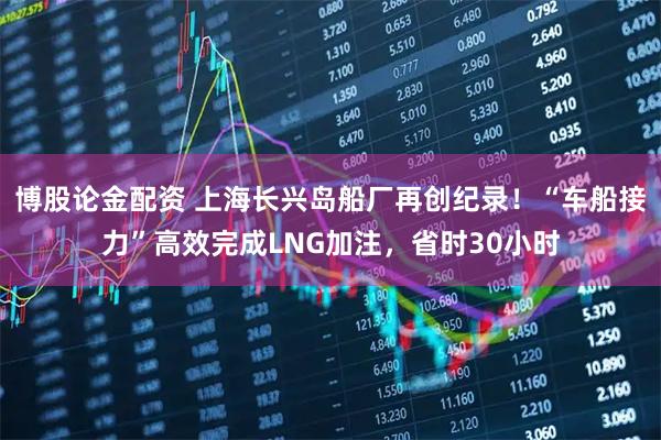 博股论金配资 上海长兴岛船厂再创纪录！“车船接力”高效完成LNG加注，省时30小时