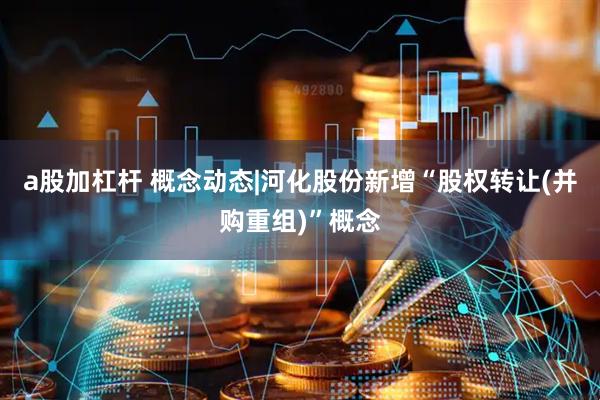 a股加杠杆 概念动态|河化股份新增“股权转让(并购重组)”概念