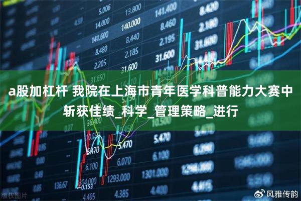 a股加杠杆 我院在上海市青年医学科普能力大赛中斩获佳绩_科学_管理策略_进行