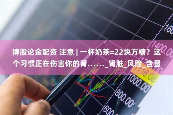 博股论金配资 注意 | 一杯奶茶=22块方糖？这个习惯正在伤害你的肾……_肾脏_风险_含量