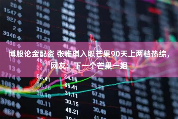 博股论金配资 张雅琪入职芒果90天上两档热综，网友：下一个芒果一姐