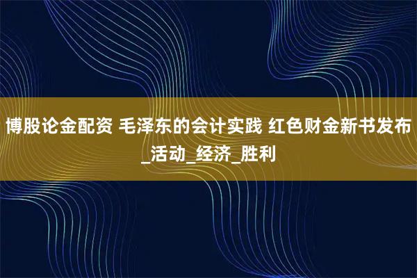 博股论金配资 毛泽东的会计实践 红色财金新书发布_活动_经济_胜利