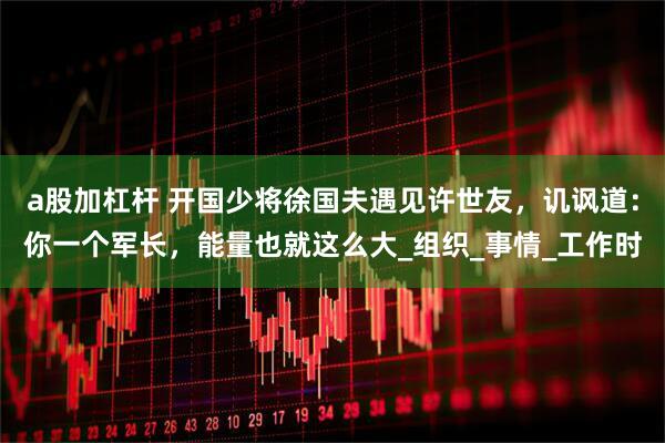 a股加杠杆 开国少将徐国夫遇见许世友，讥讽道：你一个军长，能量也就这么大_组织_事情_工作时